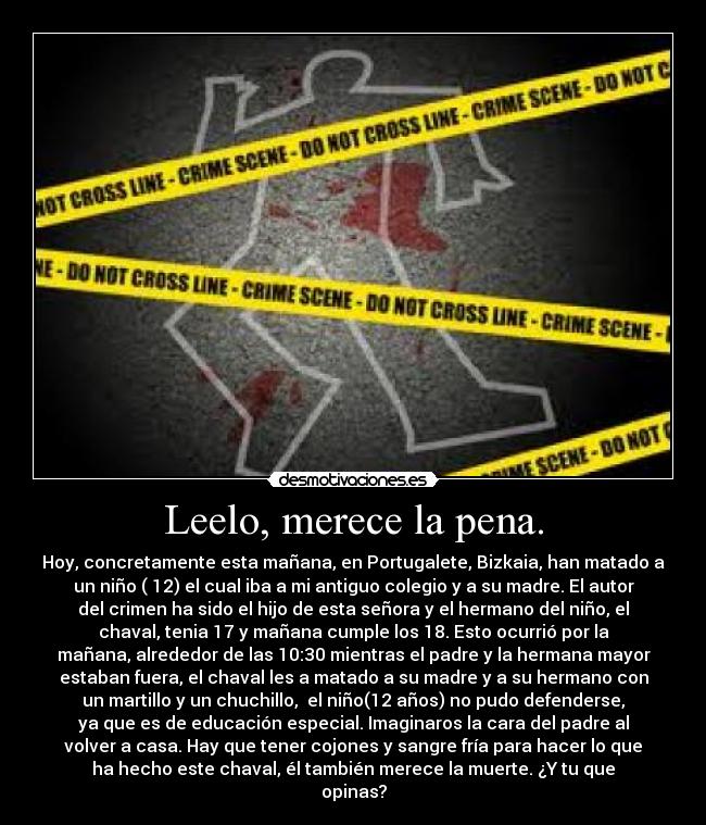 Leelo, merece la pena. - Hoy, concretamente esta mañana, en Portugalete, Bizkaia, han matado a
un niño ( 12) el cual iba a mi antiguo colegio y a su madre. El autor
del crimen ha sido el hijo de esta señora y el hermano del niño, el
chaval, tenia 17 y mañana cumple los 18. Esto ocurrió por la
mañana, alrededor de las 10:30 mientras el padre y la hermana mayor
estaban fuera, el chaval les a matado a su madre y a su hermano con
un martillo y un chuchillo,  el niño(12 años) no pudo defenderse,
ya que es de educación especial. Imaginaros la cara del padre al
volver a casa. Hay que tener cojones y sangre fría para hacer lo que
ha hecho este chaval, él también merece la muerte. ¿Y tu que
opinas?