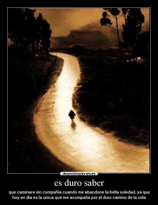 es duro saber - que caminare sin compañia cuando me abandone la bella soledad, ya que
hoy en dia es la unica que me acompaña por el duro camino de la vida