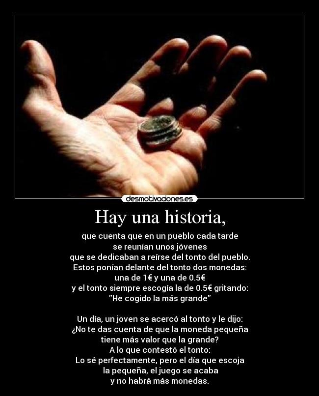Hay una historia, - que cuenta que en un pueblo cada tarde
se reunían unos jóvenes
que se dedicaban a reírse del tonto del pueblo.
Estos ponían delante del tonto dos monedas:
una de 1€ y una de 0.5€
y el tonto siempre escogía la de 0.5€ gritando:
He cogido la más grande
Un día, un joven se acercó al tonto y le dijo:
¿No te das cuenta de que la moneda pequeña
tiene más valor que la grande?
A lo que contestó el tonto:
Lo sé perfectamente, pero el día que escoja
la pequeña, el juego se acaba
y no habrá más monedas.