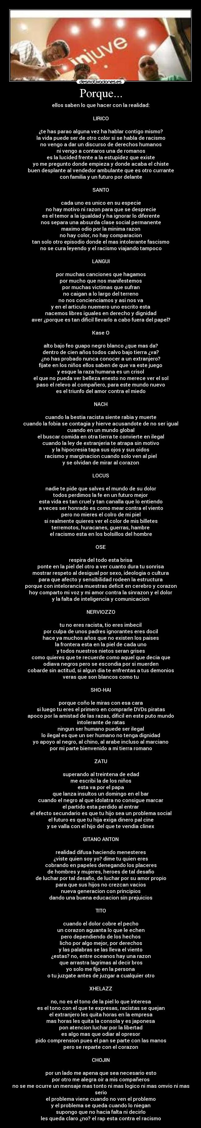 Porque... - ellos saben lo que hacer con la realidad:

LIRICO

¿te has parao alguna vez ha hablar contigo mismo?
la vida puede ser de otro color si se habla de racismo
no vengo a dar un discurso de derechos humanos
ni vengo a contaros una de romanos
es la lucided frente a la estupidez que existe
yo me pregunto donde empieza y donde acaba el chiste
buen desplante al vendedor ambulante que es otro currante
con familia y un futuro por delante

SANTO

cada uno es unico en su especie
no hay motivo ni razon para que se desprecie
es el temor a la igualdad y ha ignorar lo diferente
nos separa una absurda clase social permanente
maximo odio por la minima razon
no hay color, no hay comparacion
tan solo otro episodio donde el mas intolerante fascismo
no se cura leyendo y el racismo viajando tampoco

LANGUI

por muchas canciones que hagamos
por mucho que nos manifestemos
por muchas victimas que sufran
no caigan a lo largo del terreno
no nos concienciamos y asi nos va
y en el articulo nuemero uno escrito esta
nacemos libres iguales en derecho y dignidad
aver ¿porque es tan dificil llevarlo a cabo fuera del papel?

Kase O

alto bajo feo guapo negro blanco ¿que mas da?
dentro de cien años todos calvo bajo tierra ¿va?
¿no has probado nunca conocer a un extranjero?
fijate en los niños ellos saben de que va este juego
y esque la raza humana es un crisol
el que no pueda ver belleza enesto no merece ver el sol
paso el relevo al compañero, para este mundo nuevo
es el triunfo del amor contra el miedo

NACH

cuando la bestia racista siente rabia y muerte
cuando la fobia se contagia y hierve acusandote de no ser igual
cuando en un mundo global
el buscar comida en otra tierra te convierte en ilegal
cuando la ley de extranjeria te atrapa sin motivo
y la hipocresia tapa sus ojos y sus oidos
racismo y marginacion cuando solo ven al piel
y se olvidan de mirar al corazon

LOCUS

nadie te pide que salves el mundo de su dolor
todos perdimos la fe en un futuro mejor
esta vida es tan cruel y tan canalla que lo entiendo
a veces ser honrado es como mear contra el viento
pero no mieres el colro de mi piel
si realmente quieres ver el color de mis billetes
terremotos, huracanes, guerras, hambre
el racismo esta en los bolsillos del hombre

OSE

respira del todo esta brisa
ponte en la piel del otro a ver cuanto dura tu sonrisa
mostrar respeto al desigual por sexo, ideologia o cultura
para que afecto y sensibilidad rodeen la estructura
porque con intelorancia muestras deficit en cerebro y corazon
hoy comparto mi voz y mi amor contra la sinrazon y el dolor
y la falta de inteligencia y comunicacion

NERVIOZZO

tu no eres racista, tio eres imbecil
por culpa de unos padres ignorantes eres docil
hace ya muchos años que no existen los paises
la frontera esta en la piel de cada uno
y todos nuestros nietos seran grises
como quieres que te recuerde como aquel que decia que
odiava negros pero se escondia por si muerden
cobarde sin actitud, si algun dia te enfrentas a tus demonios
veras que son blancos como tu

SHO-HAI

porque coño le miras con esa cara
si luego tu eres el primero en comprarle DVDs piratas
apoco por la amistad de las razas, dificil en este puto mundo
intolerante de ratas
ningun ser humano puede ser ilegal
lo ilegal es que un ser humano no tenga dignidad
yo apoyo al negro, al chino, al arabe incluso al marciano
por mi parte bienvenido a mi tierra romano

ZATU

superando al treintena de edad
me escribi la de los niños
esta va por el papa
que lanza insultos un domingo en el bar
cuando el negro al que idolatra no consigue marcar
el partido esta perdido al entrar
el efecto secundario es que tu hijo sea un problema social
el futuro es que tu hija exiga dinero pal cine
y se valla con el hijo del que te vendia clinex

GITANO ANTON

realidad difusa haciendo menesteres
¿viste quien soy yo? dime tu quien eres
cobrando en papeles denegando los placeres
de hombres y mujeres, heroes de tal desafio
de luchar por tal desafio, de luchar por su amor propio
para que sus hijos no crezcan vacios
nueva generacion con principios
dando una buena educacion sin prejuicios

TITO

cuando el dolor cobre el pecho
un corazon aguanta lo que le echen
pero dependiendo de los hechos
licho por algo mejor, por derechos
y las palabras se las lleva el viento
¿estas? no, entre oceanos hay una razon
que arrastra lagrimas al decir bros
yo solo me fijo en la persona
o tu juzgate antes de juzgar a cualquier otro

XHELAZZ

no, no es el tono de la piel lo que interesa
es el tono con el que te expresas, racistas se quejan
el extranjero les quita horas en la empresa
mas horas les quita la consola y es japonesa
pon atencion luchar por la libertad
es algo mas que odiar al opresor
pido comprension pues el pan se parte con las manos
pero se reparte con el corazon

CHOJIN

por un lado me apena que sea necesario esto
por otro me alegra oir a mis compañeros
no se me ocurre un mensaje mas tonto ni mas logico ni mas omvio ni mas serio
el problema viene cuando no ven el problemo
y el problema se queda cuando lo niegan
supongo que no hacia falta ni decirlo
les queda claro ¿no? el rap esta contra el racismo