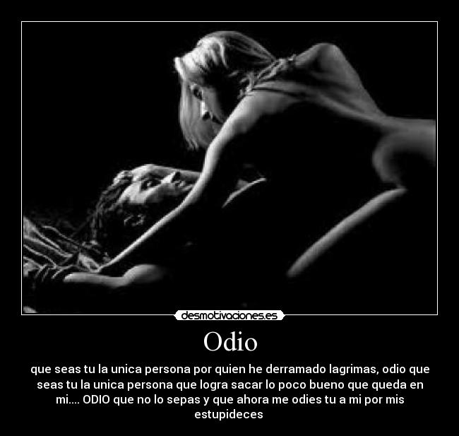 Odio - que seas tu la unica persona por quien he derramado lagrimas, odio que
seas tu la unica persona que logra sacar lo poco bueno que queda en
mi.... ODIO que no lo sepas y que ahora me odies tu a mi por mis
estupideces