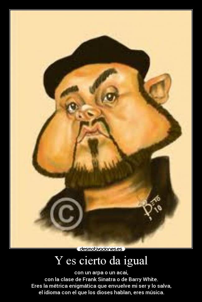 Y es cierto da igual - con un arpa o un acai,
con la clase de Frank Sinatra o de Barry White.
Eres la métrica enigmática que envuelve mi ser y lo salva,
el idioma con el que los dioses hablan, eres música.