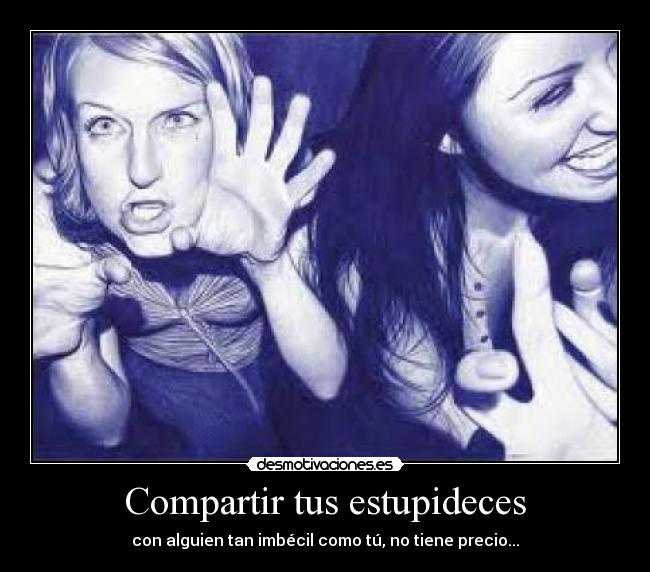 Compartir tus estupideces - con alguien tan imbécil como tú, no tiene precio...