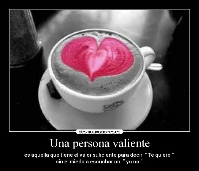 Una persona valiente - es aquella que tiene el valor suficiente para decir   Te quiero  
sin el miedo a escuchar un   yo no .