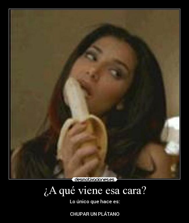 ¿A qué viene esa cara? - Lo único que hace es:
CHUPAR UN PLÁTANO