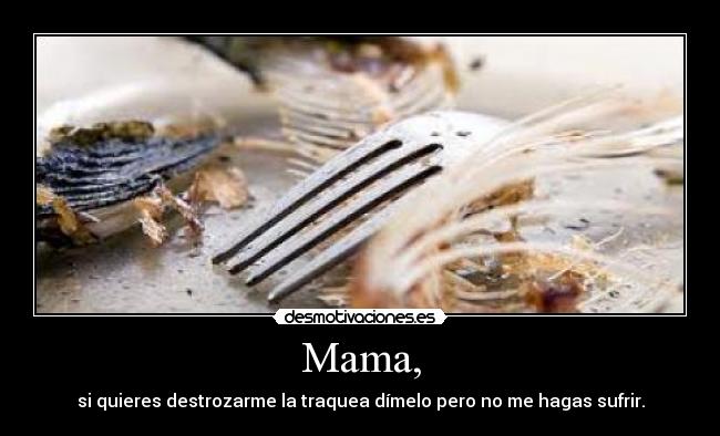Mama, - si quieres destrozarme la traquea dímelo pero no me hagas sufrir.