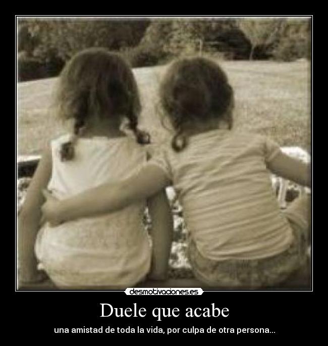 Duele que acabe - una amistad de toda la vida, por culpa de otra persona...