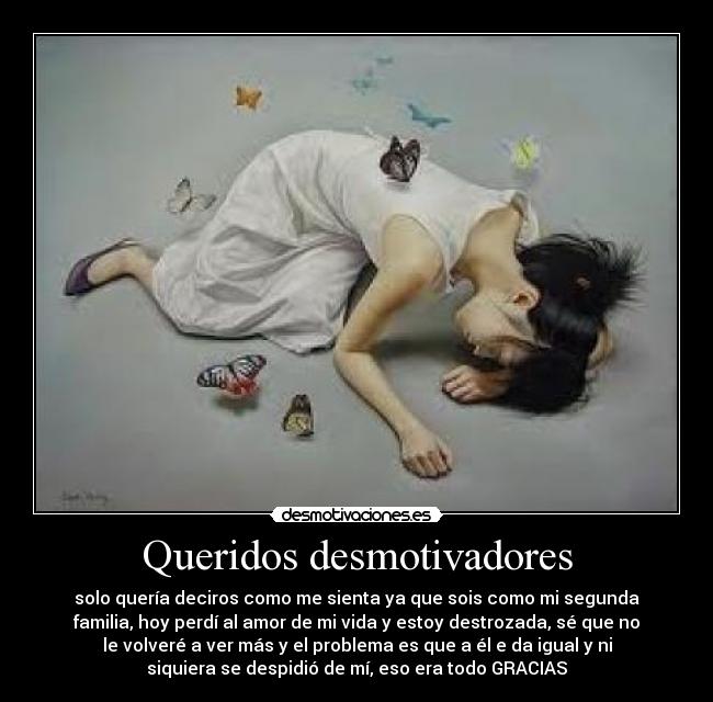 Queridos desmotivadores - solo quería deciros como me sienta ya que sois como mi segunda
familia, hoy perdí al amor de mi vida y estoy destrozada, sé que no
le volveré a ver más y el problema es que a él e da igual y ni
siquiera se despidió de mí, eso era todo GRACIAS