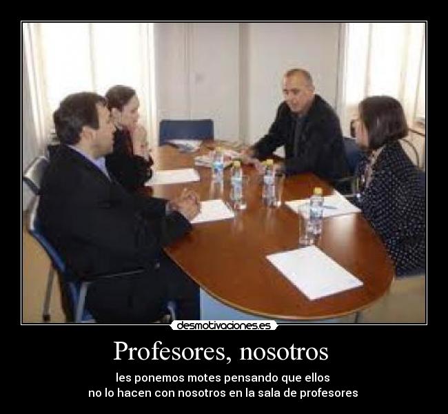 Profesores, nosotros - les ponemos motes pensando que ellos
no lo hacen con nosotros en la sala de profesores
