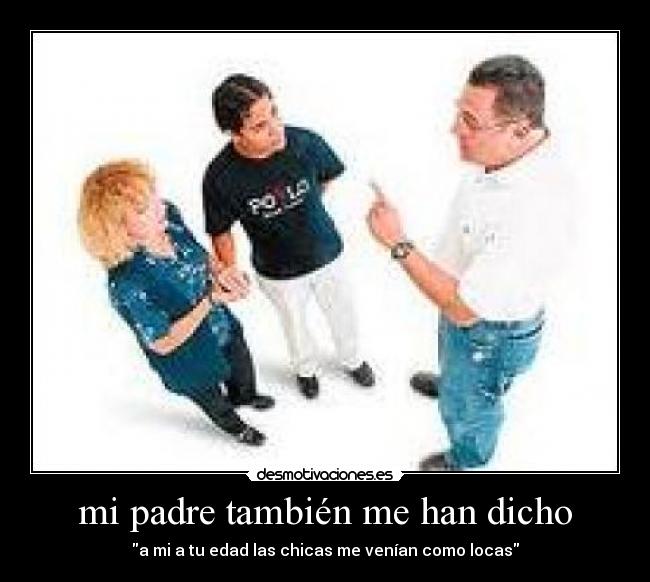mi padre también me han dicho - a mi a tu edad las chicas me venían como locas