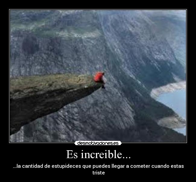 Es increible... - ...la cantidad de estupideces que puedes llegar a cometer cuando estas  triste