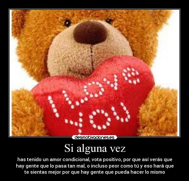Si alguna vez - has tenido un amor condicional, vota positivo, por que así verás que
hay gente que lo pasa tan mal, o incluso peor como tú y eso hará que
te sientas mejor por que hay gente que pueda hacer lo mismo