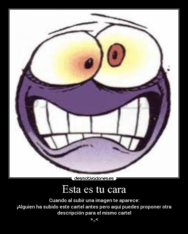 Esta es tu cara - Cuando al subir una imagen te aparece:
¡Alguien ha subido este cartel antes pero aquí puedes proponer otra
descripción para el mismo cartel
>_<
