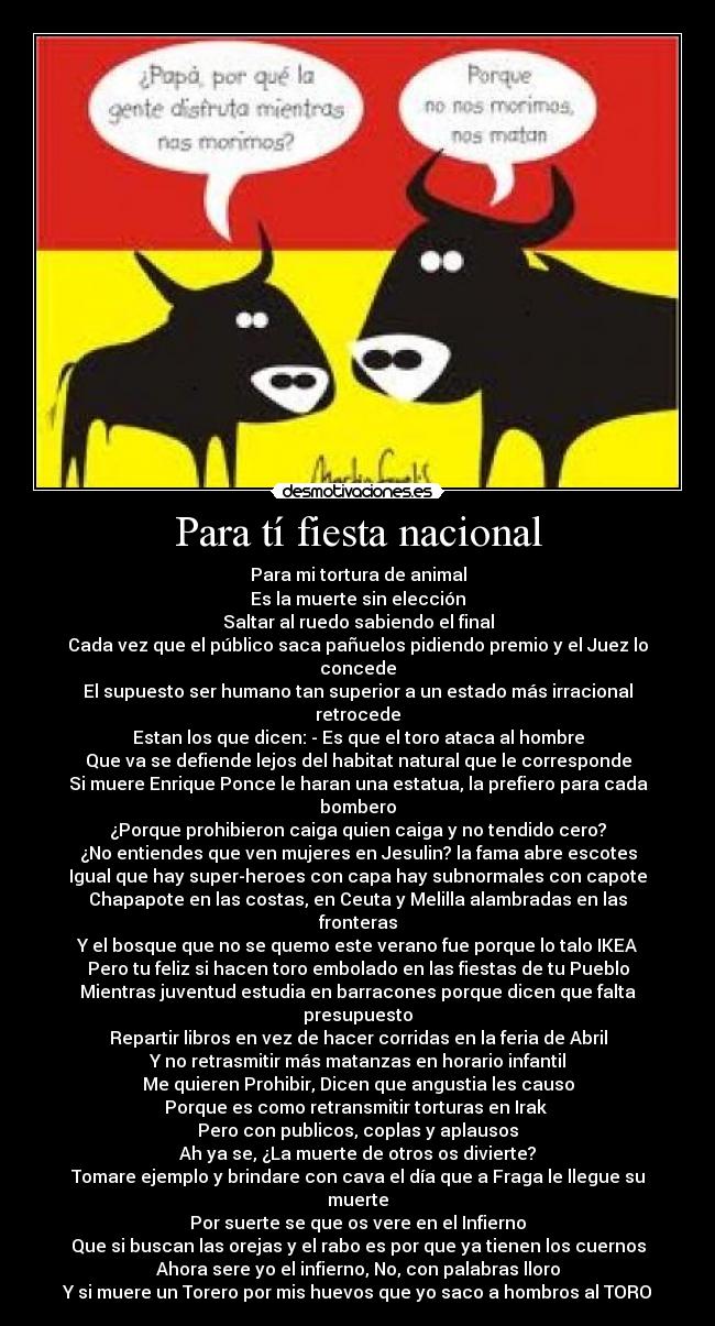 Para tí fiesta nacional - Para mi tortura de animal
Es la muerte sin elección
Saltar al ruedo sabiendo el final
Cada vez que el público saca pañuelos pidiendo premio y el Juez lo concede
El supuesto ser humano tan superior a un estado más irracional retrocede
Estan los que dicen: - Es que el toro ataca al hombre
Que va se defiende lejos del habitat natural que le corresponde
Si muere Enrique Ponce le haran una estatua, la prefiero para cada bombero
¿Porque prohibieron caiga quien caiga y no tendido cero?
¿No entiendes que ven mujeres en Jesulin? la fama abre escotes
Igual que hay super-heroes con capa hay subnormales con capote
Chapapote en las costas, en Ceuta y Melilla alambradas en las fronteras
Y el bosque que no se quemo este verano fue porque lo talo IKEA
Pero tu feliz si hacen toro embolado en las fiestas de tu Pueblo
Mientras juventud estudia en barracones porque dicen que falta presupuesto
Repartir libros en vez de hacer corridas en la feria de Abril
Y no retrasmitir más matanzas en horario infantil
Me quieren Prohibir, Dicen que angustia les causo
Porque es como retransmitir torturas en Irak
Pero con publicos, coplas y aplausos
Ah ya se, ¿La muerte de otros os divierte?
Tomare ejemplo y brindare con cava el día que a Fraga le llegue su muerte
Por suerte se que os vere en el Infierno
Que si buscan las orejas y el rabo es por que ya tienen los cuernos
Ahora sere yo el infierno, No, con palabras lloro
Y si muere un Torero por mis huevos que yo saco a hombros al TORO