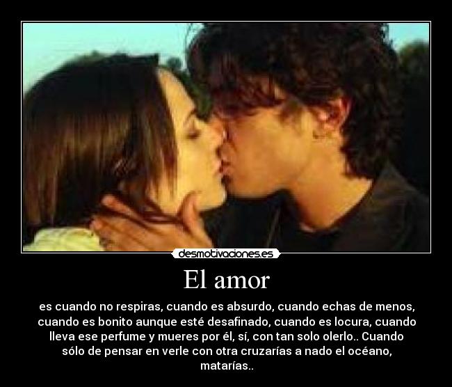 El amor - es cuando no respiras, cuando es absurdo, cuando echas de menos,
cuando es bonito aunque esté desafinado, cuando es locura, cuando
lleva ese perfume y mueres por él, sí, con tan solo olerlo.. Cuando
sólo de pensar en verle con otra cruzarías a nado el océano,
matarías..