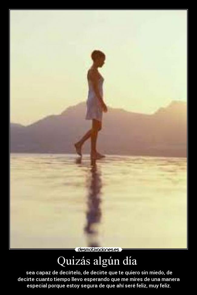 Quizás algún día  -  sea capaz de decírtelo, de decirte que te quiero sin miedo, de
decirte cuanto tiempo llevo esperando que me mires de una manera
especial porque estoy segura de que ahí seré feliz, muy feliz.