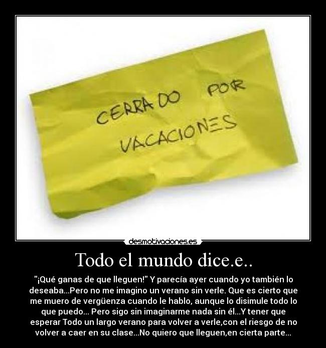 Todo el mundo dice.e.. - ¡Qué ganas de que lleguen! Y parecía ayer cuando yo también lo
deseaba...Pero no me imagino un verano sin verle. Que es cierto que
me muero de vergüenza cuando le hablo, aunque lo disimule todo lo
que puedo... Pero sigo sin imaginarme nada sin él...Y tener que
esperar Todo un largo verano para volver a verle,con el riesgo de no
volver a caer en su clase...No quiero que lleguen,en cierta parte...