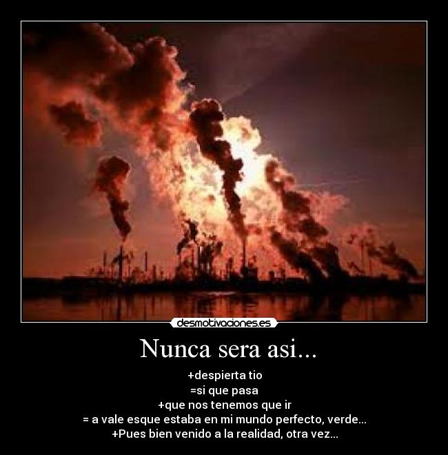 Nunca sera asi... - +despierta tio
=si que pasa
+que nos tenemos que ir
= a vale esque estaba en mi mundo perfecto, verde...
+Pues bien venido a la realidad, otra vez...