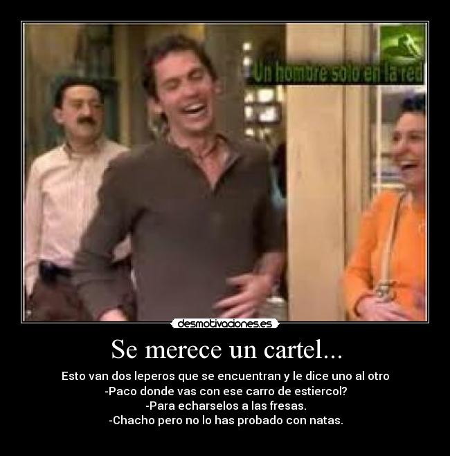Se merece un cartel... - Esto van dos leperos que se encuentran y le dice uno al otro
-Paco donde vas con ese carro de estiercol?
-Para echarselos a las fresas.
-Chacho pero no lo has probado con natas.
