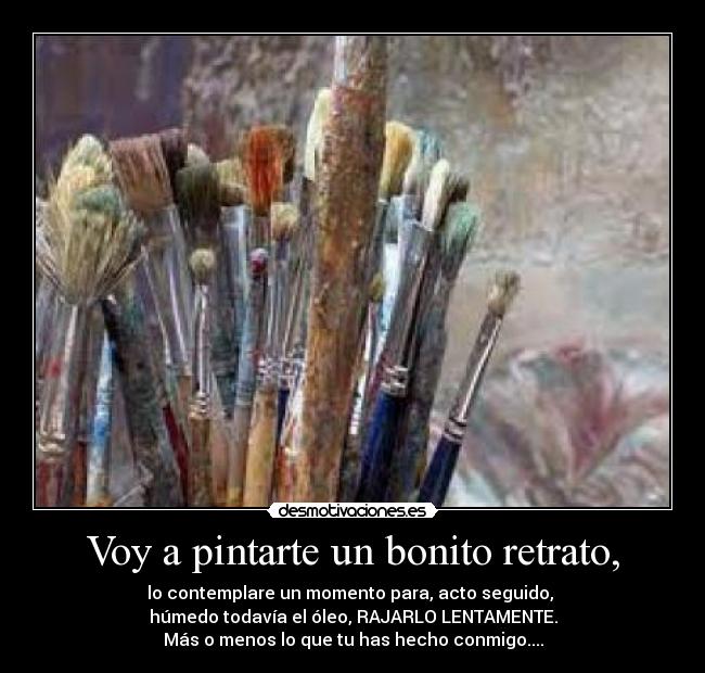 Voy a pintarte un bonito retrato, - lo contemplare un momento para, acto seguido,
húmedo todavía el óleo, RAJARLO LENTAMENTE.
Más o menos lo que tu has hecho conmigo....