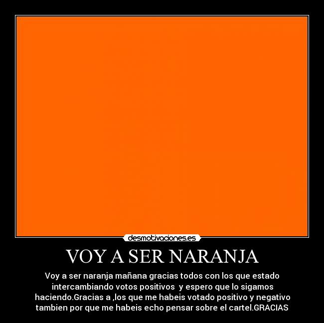 VOY A SER NARANJA - Voy a ser naranja mañana gracias todos con los que estado
intercambiando votos positivos  y espero que lo sigamos
haciendo.Gracias a ,los que me habeis votado positivo y negativo
tambien por que me habeis echo pensar sobre el cartel.GRACIAS