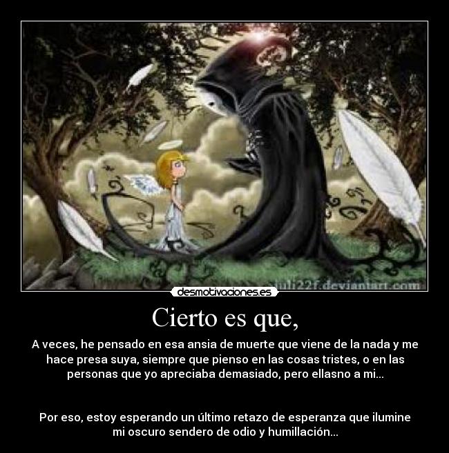 Cierto es que, - A veces, he pensado en esa ansia de muerte que viene de la nada y me
hace presa suya, siempre que pienso en las cosas tristes, o en las
personas que yo apreciaba demasiado, pero ellasno a mi...


Por eso, estoy esperando un último retazo de esperanza que ilumine
mi oscuro sendero de odio y humillación...