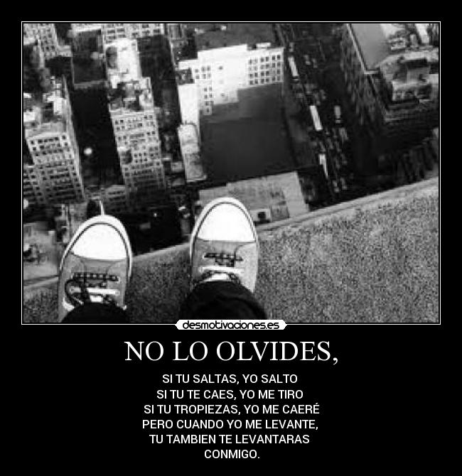 NO LO OLVIDES, - SI TU SALTAS, YO SALTO
SI TU TE CAES, YO ME TIRO
SI TU TROPIEZAS, YO ME CAERÉ
PERO CUANDO YO ME LEVANTE,
TU TAMBIEN TE LEVANTARAS
CONMIGO.