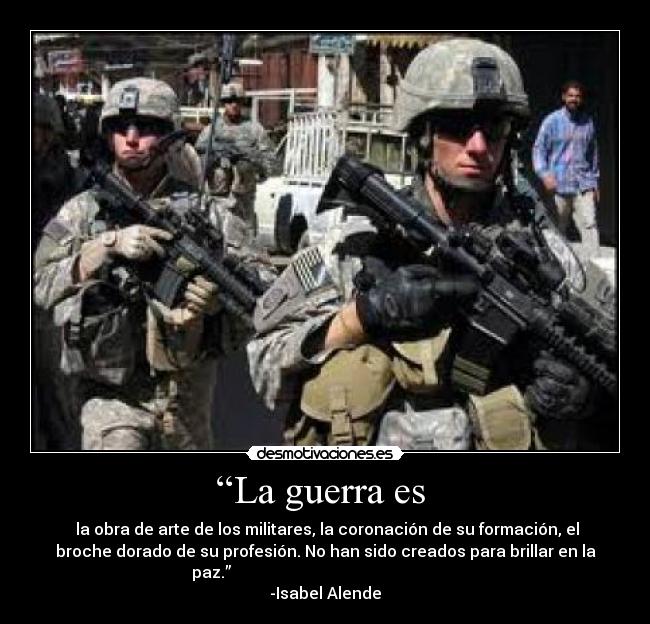 “La guerra es  -  la obra de arte de los militares, la coronación de su formación, el
broche dorado de su profesión. No han sido creados para brillar en la
paz.”                                                         
-Isabel Alende