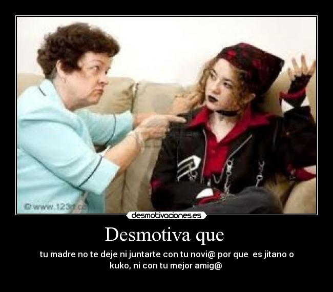 Desmotiva que - tu madre no te deje ni juntarte con tu novi@ por que es jitano o
kuko, ni con tu mejor amig@