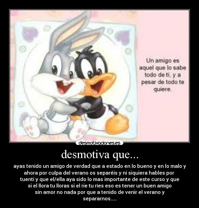 desmotiva que... - ayas tenido un amigo de verdad que a estado en lo bueno y en lo malo y
ahora por culpa del verano os separéis y ni siquiera hables por
tuenti y que el/ella aya sido lo mas importante de este curso y que
si el llora tu lloras si el rie tu ríes eso es tener un buen amigo
sin amor no nada por que a tenido de venir el verano y
separarnos.....