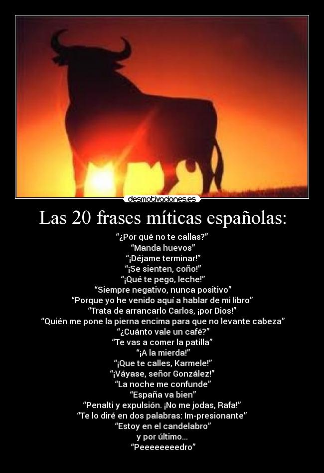 Las 20 frases míticas españolas: - “¿Por qué no te callas?”
 “Manda huevos”
 “¡Déjame terminar!”
 “¡Se sienten, coño!”
 “¡Qué te pego, leche!”
 “Siempre negativo, nunca positivo”
“Porque yo he venido aquí a hablar de mi libro”
“Trata de arrancarlo Carlos, ¡por Dios!”
 “Quién me pone la pierna encima para que no levante cabeza”
 “¿Cuánto vale un café?”
“Te vas a comer la patilla”
 “¡A la mierda!”
 “¡Que te calles, Karmele!”
“¡Váyase, señor González!”
 “La noche me confunde”
 “España va bien”
“Penalti y expulsión. ¡No me jodas, Rafa!”
“Te lo diré en dos palabras: Im-presionante”
 “Estoy en el candelabro”
y por último...
 “Peeeeeeeedro”
