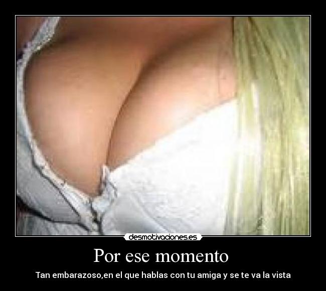 Por ese momento - Tan embarazoso,en el que hablas con tu amiga y se te va la vista