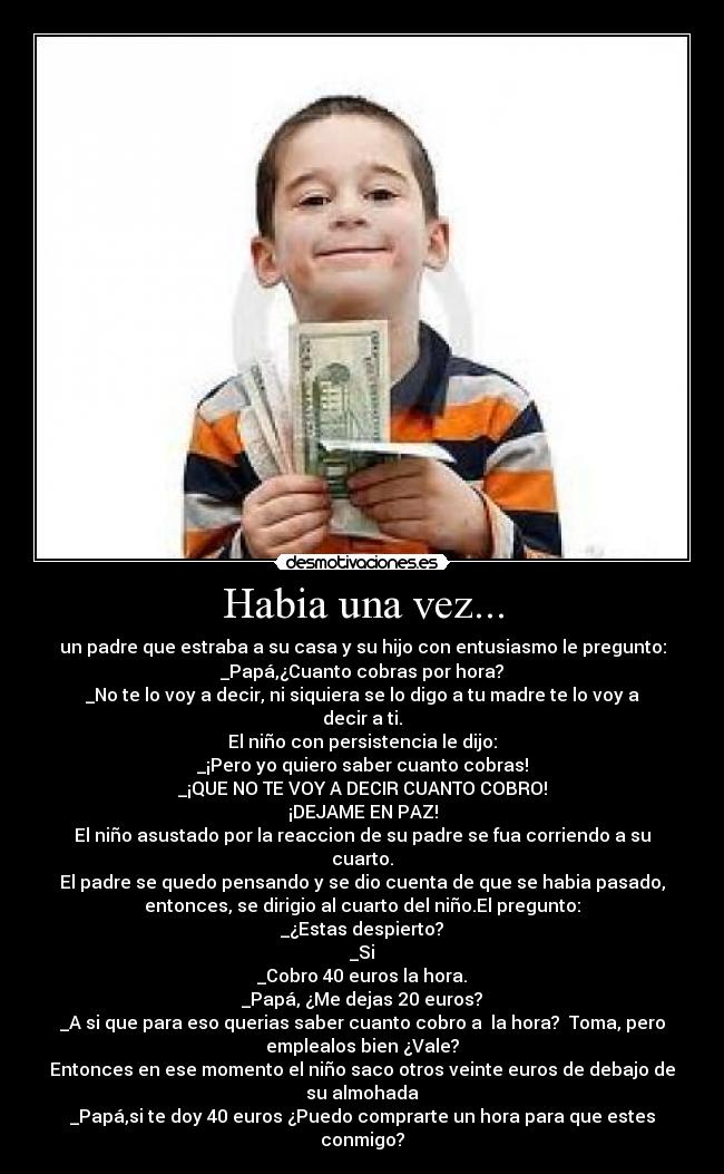 Habia una vez... - un padre que estraba a su casa y su hijo con entusiasmo le pregunto:
_Papá,¿Cuanto cobras por hora?
_No te lo voy a decir, ni siquiera se lo digo a tu madre te lo voy a
decir a ti.
El niño con persistencia le dijo:
_¡Pero yo quiero saber cuanto cobras!
_¡QUE NO TE VOY A DECIR CUANTO COBRO!
¡DEJAME EN PAZ!
El niño asustado por la reaccion de su padre se fua corriendo a su
cuarto.
El padre se quedo pensando y se dio cuenta de que se habia pasado,
entonces, se dirigio al cuarto del niño.El pregunto:
_¿Estas despierto?
_Si
_Cobro 40 euros la hora.
_Papá, ¿Me dejas 20 euros?
_A si que para eso querias saber cuanto cobro a  la hora?  Toma, pero
emplealos bien ¿Vale?
Entonces en ese momento el niño saco otros veinte euros de debajo de
su almohada
_Papá,si te doy 40 euros ¿Puedo comprarte un hora para que estes
conmigo?