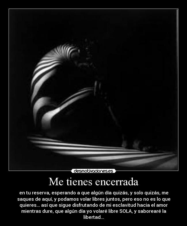 Me tienes encerrada - en tu reserva, esperando a que algún día quizás, y solo quizás, me
saques de aquí, y podamos volar libres juntos, pero eso no es lo que
quieres... así que sigue disfrutando de mi esclavitud hacia el amor
mientras dure, que algún día yo volaré libre SOLA, y saborearé la
libertad...