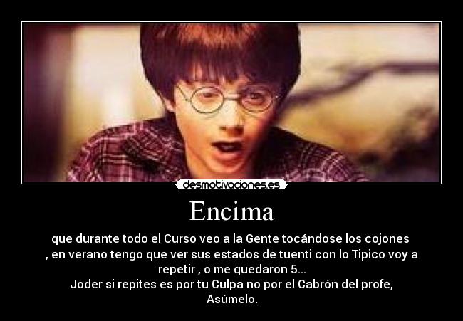 Encima - que durante todo el Curso veo a la Gente tocándose los cojones 
, en verano tengo que ver sus estados de tuenti con lo Tipico voy a
repetir , o me quedaron 5...
Joder si repites es por tu Culpa no por el Cabrón del profe,
Asúmelo.