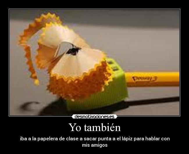 Yo también - iba a la papelera de clase a sacar punta a el lápiz para hablar con mis amigos