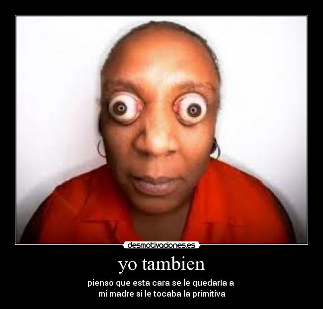yo tambien - pienso que esta cara se le quedaría a
mi madre si le tocaba la primitiva