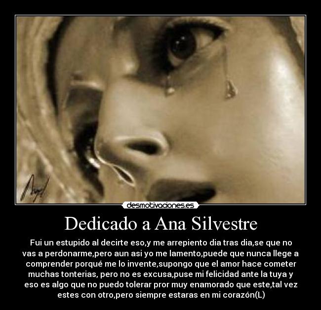 Dedicado a Ana Silvestre - Fui un estupido al decirte eso,y me arrepiento dia tras dia,se que no
vas a perdonarme,pero aun asi yo me lamento,puede que nunca llege a
comprender porqué me lo invente,supongo que el amor hace cometer
muchas tonterias, pero no es excusa,puse mi felicidad ante la tuya y
eso es algo que no puedo tolerar pror muy enamorado que este,tal vez
estes con otro,pero siempre estaras en mi corazón(L)