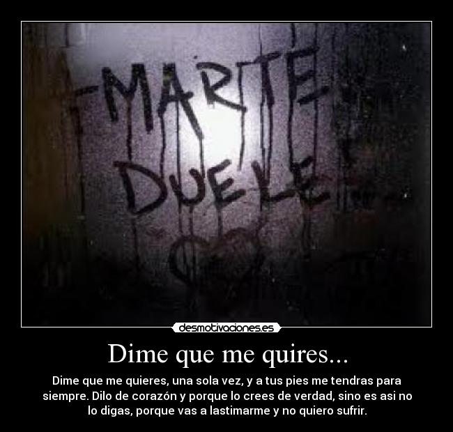 Dime que me quires... - Dime que me quieres, una sola vez, y a tus pies me tendras para
siempre. Dilo de corazón y porque lo crees de verdad, sino es asi no
lo digas, porque vas a lastimarme y no quiero sufrir.