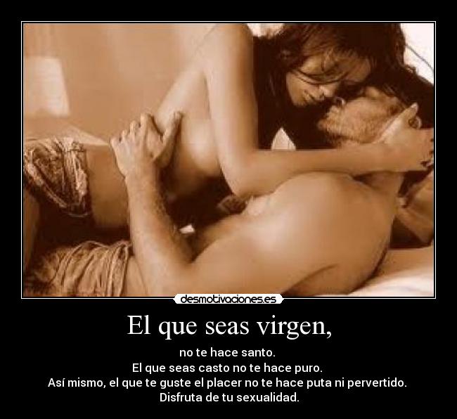 El que seas virgen, - no te hace santo.
El que seas casto no te hace puro.
Así mismo, el que te guste el placer no te hace puta ni pervertido.
Disfruta de tu sexualidad.