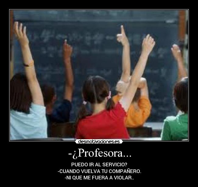 -¿Profesora... - PUEDO IR AL SERVICIO?
-CUANDO VUELVA TU COMPAÑERO.
-NI QUE ME FUERA A VIOLAR..