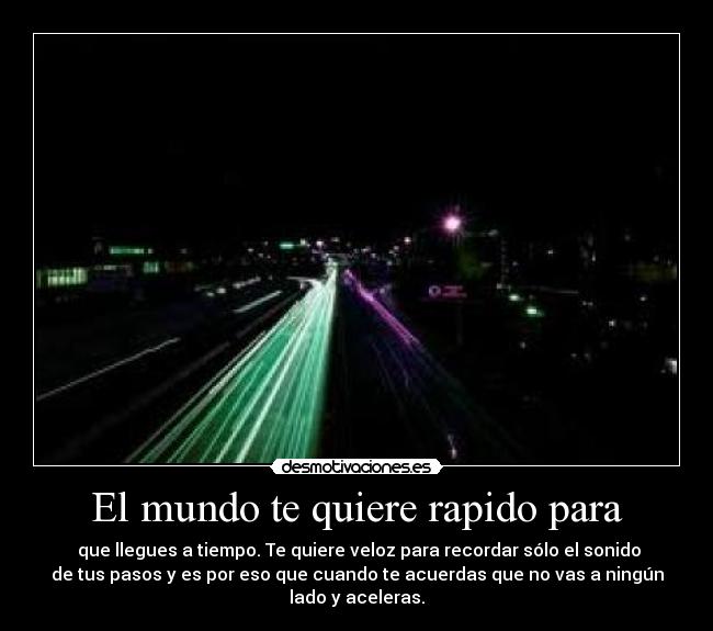 El mundo te quiere rapido para - que llegues a tiempo. Te quiere veloz para recordar sólo el sonido
de tus pasos y es por eso que cuando te acuerdas que no vas a ningún
lado y aceleras.