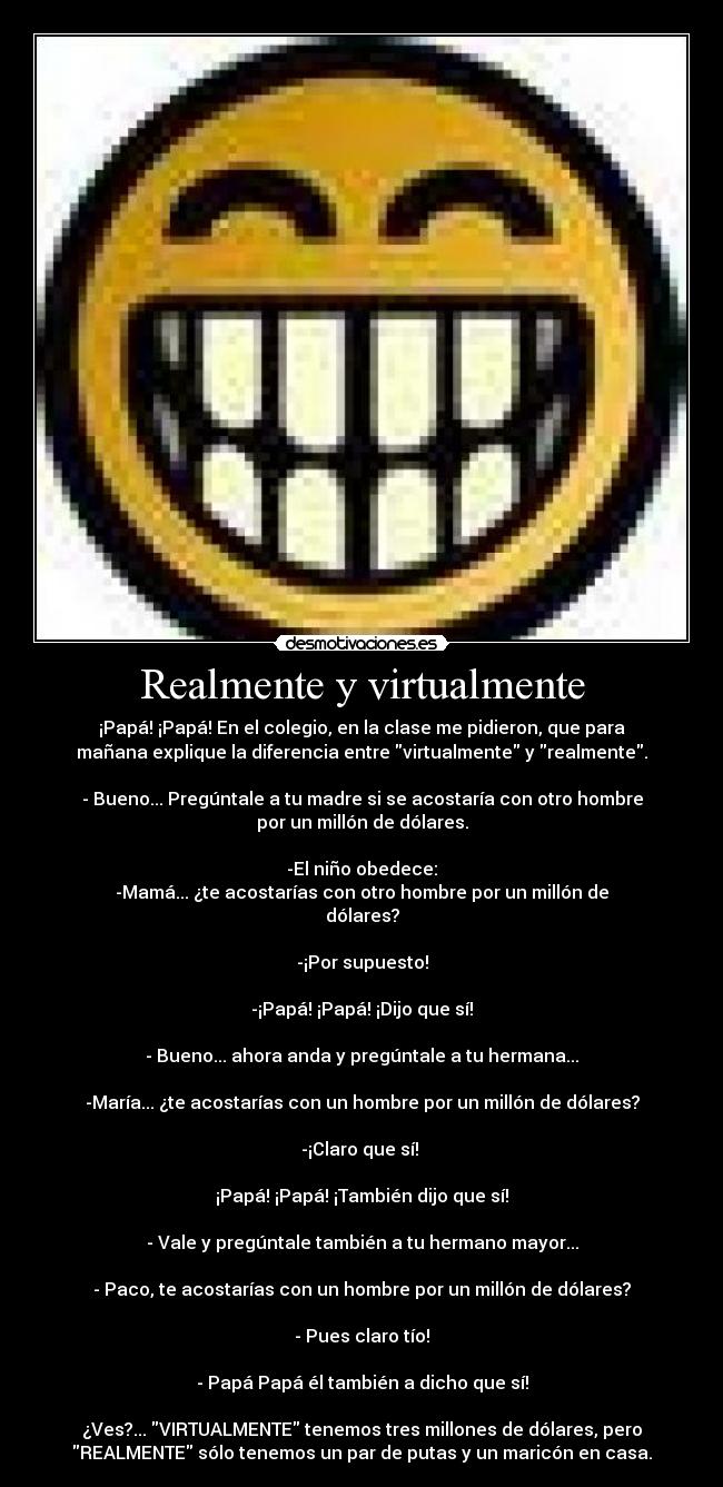 Realmente y virtualmente - ¡Papá! ¡Papá! En el colegio, en la clase me pidieron, que para
mañana explique la diferencia entre virtualmente y realmente.
- Bueno... Pregúntale a tu madre si se acostaría con otro hombre
por un millón de dólares.
-El niño obedece:
-Mamá... ¿te acostarías con otro hombre por un millón de
dólares?
-¡Por supuesto!
-¡Papá! ¡Papá! ¡Dijo que sí!
- Bueno... ahora anda y pregúntale a tu hermana...
-María... ¿te acostarías con un hombre por un millón de dólares?
-¡Claro que sí!
¡Papá! ¡Papá! ¡También dijo que sí!
- Vale y pregúntale también a tu hermano mayor...
- Paco, te acostarías con un hombre por un millón de dólares?
- Pues claro tío!
- Papá Papá él también a dicho que sí!
¿Ves?... VIRTUALMENTE tenemos tres millones de dólares, pero
REALMENTE sólo tenemos un par de putas y un maricón en casa.