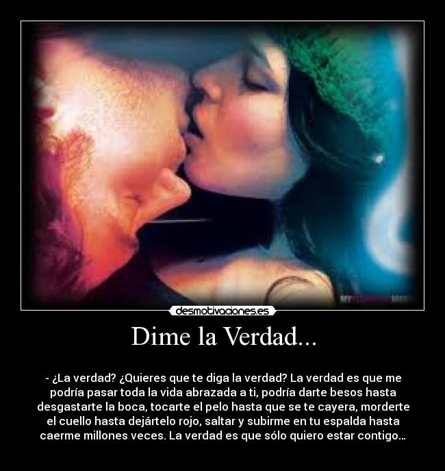 Dime la Verdad... - 
- ¿La verdad? ¿Quieres que te diga la verdad? La verdad es que me
podría pasar toda la vida abrazada a ti, podría darte besos hasta
desgastarte la boca, tocarte el pelo hasta que se te cayera, morderte
el cuello hasta dejártelo rojo, saltar y subirme en tu espalda hasta
caerme millones veces. La verdad es que sólo quiero estar contigo…
