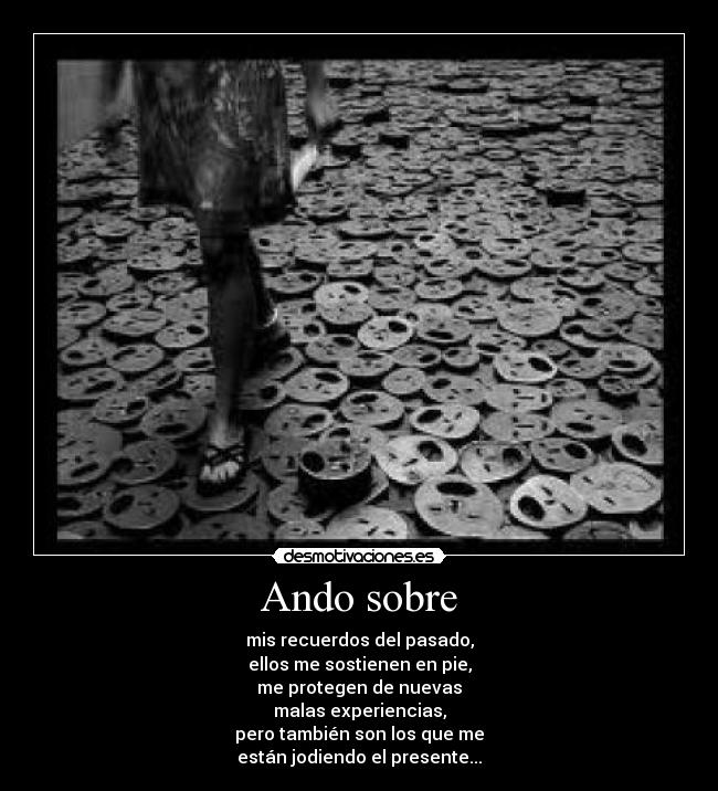 Ando sobre - mis recuerdos del pasado,
ellos me sostienen en pie,
me protegen de nuevas
malas experiencias,
pero también son los que me
están jodiendo el presente...