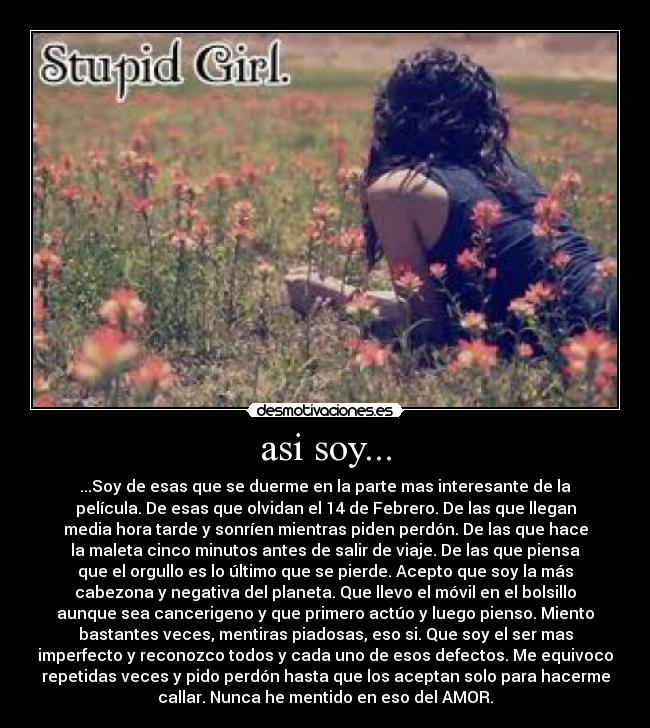 asi soy... - ...Soy de esas que se duerme en la parte mas interesante de la
película. De esas que olvidan el 14 de Febrero. De las que llegan
media hora tarde y sonríen mientras piden perdón. De las que hace
la maleta cinco minutos antes de salir de viaje. De las que piensa
que el orgullo es lo último que se pierde. Acepto que soy la más
cabezona y negativa del planeta. Que llevo el móvil en el bolsillo
aunque sea cancerigeno y que primero actúo y luego pienso. Miento
bastantes veces, mentiras piadosas, eso si. Que soy el ser mas
imperfecto y reconozco todos y cada uno de esos defectos. Me equivoco
repetidas veces y pido perdón hasta que los aceptan solo para hacerme
callar. Nunca he mentido en eso del AMOR.