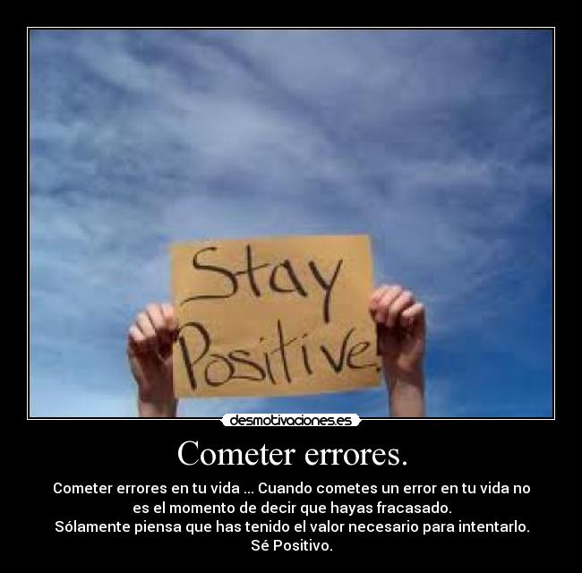 Cometer errores. - Cometer errores en tu vida ... Cuando cometes un error en tu vida no
es el momento de decir que hayas fracasado.
Sólamente piensa que has tenido el valor necesario para intentarlo.
Sé Positivo.