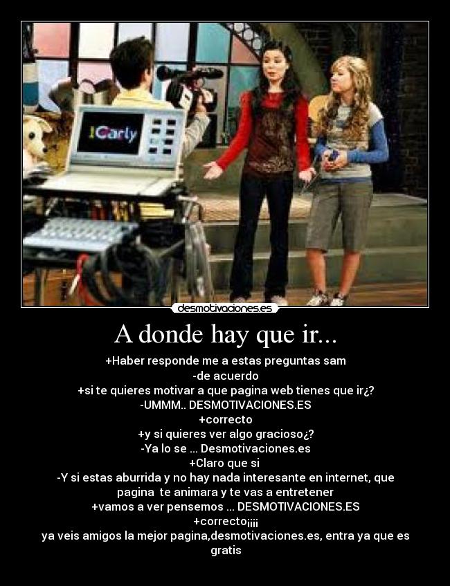 A donde hay que ir... - +Haber responde me a estas preguntas sam
-de acuerdo
+si te quieres motivar a que pagina web tienes que ir¿?
-UMMM.. DESMOTIVACIONES.ES
+correcto
+y si quieres ver algo gracioso¿?
-Ya lo se ... Desmotivaciones.es
+Claro que si
-Y si estas aburrida y no hay nada interesante en internet, que
pagina te animara y te vas a entretener
+vamos a ver pensemos ... DESMOTIVACIONES.ES
+correcto¡¡¡¡
ya veis amigos la mejor pagina,desmotivaciones.es, entra ya que es
gratis