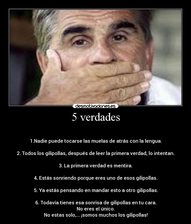 5 verdades - 

1.Nadie puede tocarse las muelas de atrás con la lengua.

2. Todos los gilipollas, después de leer la primera verdad, lo intentan.

3. La primera verdad es mentira.

4. Estás sonriendo porque eres uno de esos gilipollas.

5. Ya estás pensando en mandar esto a otro gilipollas.

6. Todavía tienes esa sonrisa de gilipollas en tu cara.
No eres el único.
No estas solo,... ¡somos muchos los gilipollas!