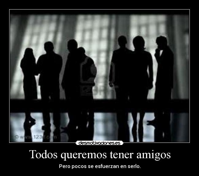 Todos queremos tener amigos - Pero pocos se esfuerzan en serlo.